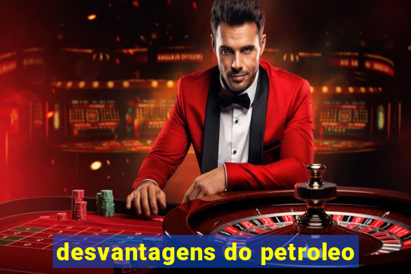 desvantagens do petroleo